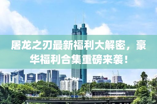 屠龙之刃最新福利大解密，豪华福利合集重磅来袭！