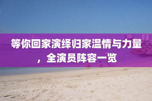 等你回家演绎归家温情与力量，全演员阵容一览