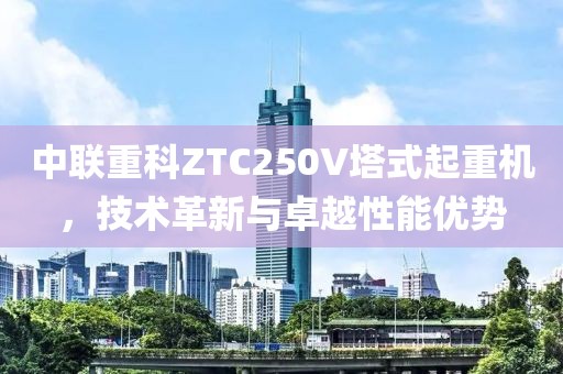 中联重科ZTC250V塔式起重机，技术革新与卓越性能优势