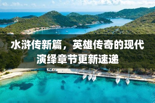 水浒传新篇，英雄传奇的现代演绎章节更新速递