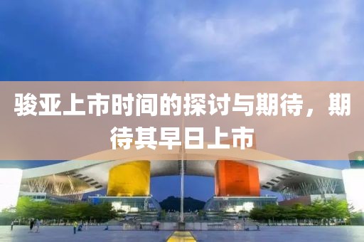 骏亚上市时间的探讨与期待，期待其早日上市