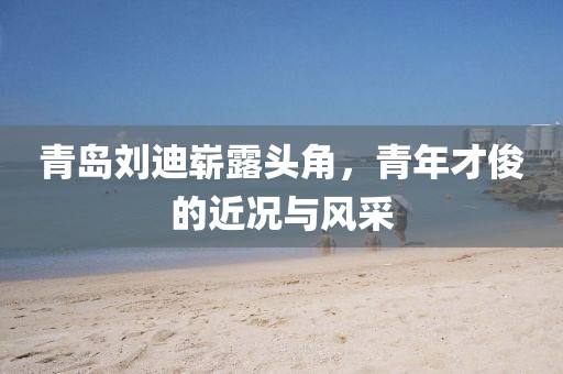 青岛刘迪崭露头角，青年才俊的近况与风采