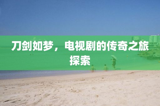刀剑如梦，电视剧的传奇之旅探索