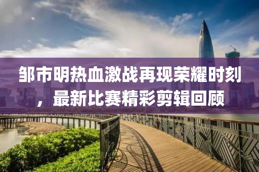 邹市明热血激战再现荣耀时刻，最新比赛精彩剪辑回顾