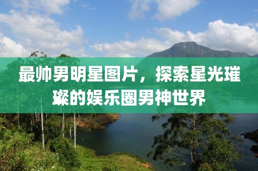 最帅男明星图片，探索星光璀璨的娱乐圈男神世界