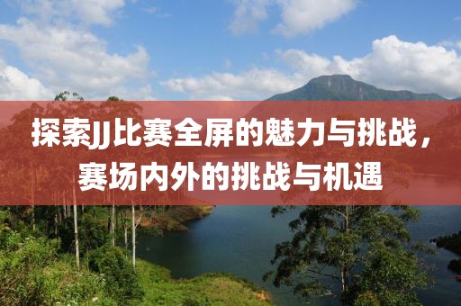 探索JJ比赛全屏的魅力与挑战，赛场内外的挑战与机遇