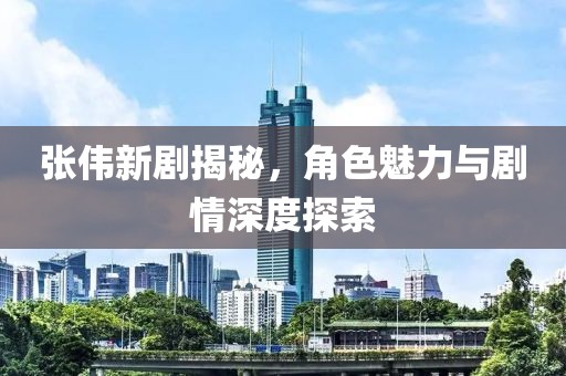 张伟新剧揭秘，角色魅力与剧情深度探索