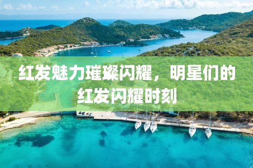 红发魅力璀璨闪耀，明星们的红发闪耀时刻