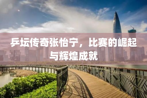 乒坛传奇张怡宁，比赛的崛起与辉煌成就