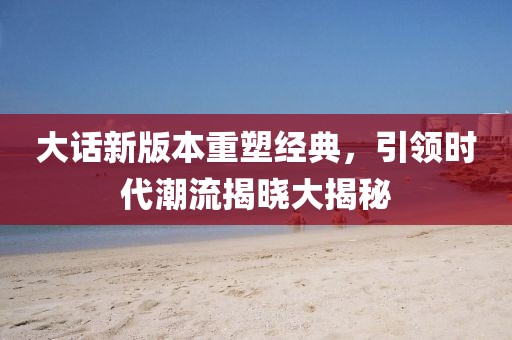 大话新版本重塑经典，引领时代潮流揭晓大揭秘