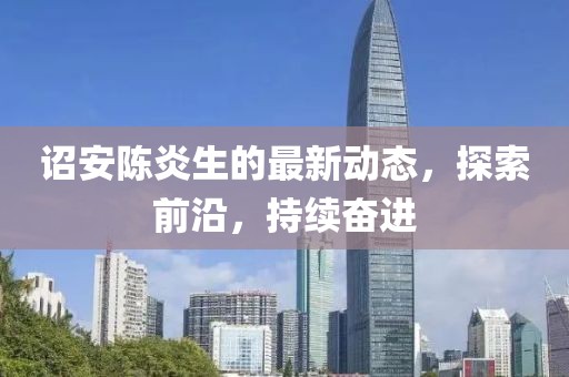 诏安陈炎生的最新动态，探索前沿，持续奋进