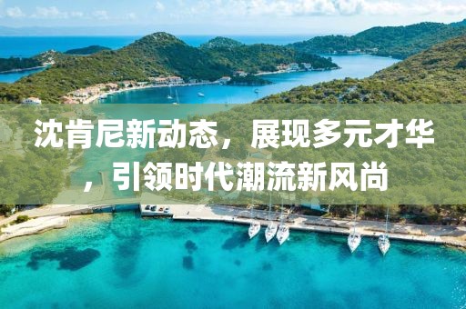 沈肯尼新动态，展现多元才华，引领时代潮流新风尚