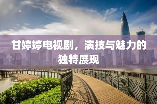 甘婷婷电视剧，演技与魅力的独特展现
