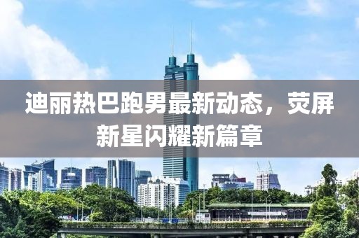 迪丽热巴跑男最新动态，荧屏新星闪耀新篇章