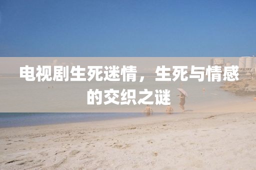 电视剧生死迷情，生死与情感的交织之谜