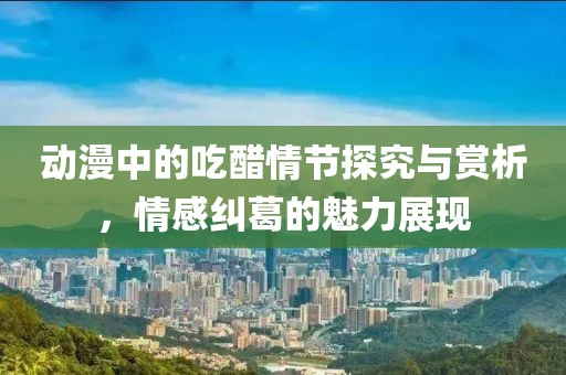 动漫中的吃醋情节探究与赏析，情感纠葛的魅力展现