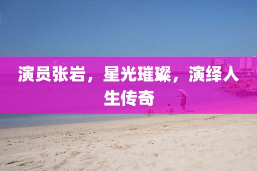 演员张岩，星光璀璨，演绎人生传奇