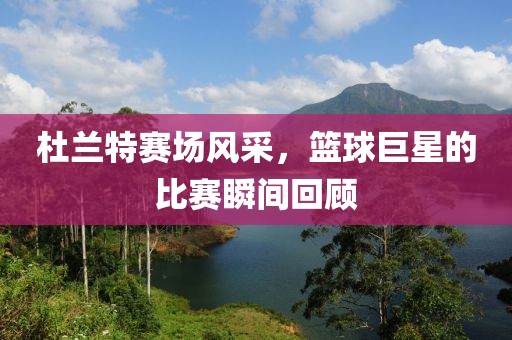 杜兰特赛场风采，篮球巨星的比赛瞬间回顾
