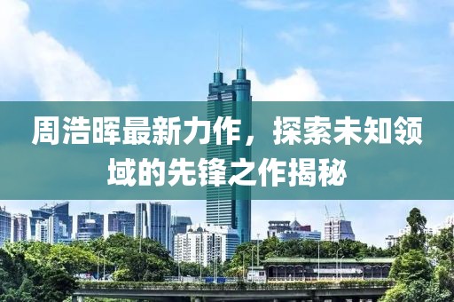 周浩晖最新力作，探索未知领域的先锋之作揭秘