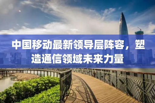 中国移动最新领导层阵容，塑造通信领域未来力量