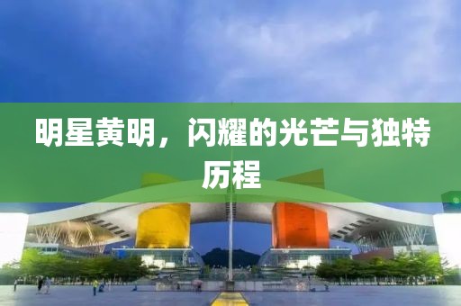明星黄明，闪耀的光芒与独特历程