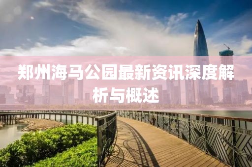 郑州海马公园最新资讯深度解析与概述