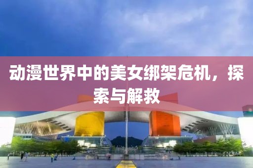 动漫世界中的美女绑架危机，探索与解救