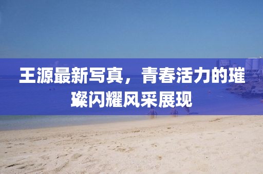 王源最新写真，青春活力的璀璨闪耀风采展现