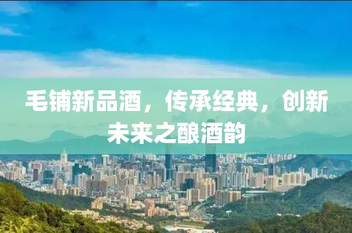 毛铺新品酒，传承经典，创新未来之酿酒韵