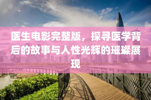 医生电影完整版，探寻医学背后的故事与人性光辉的璀璨展现