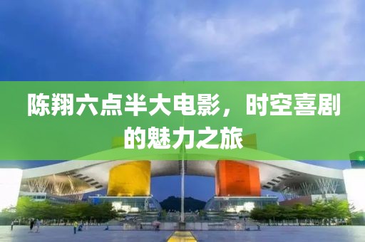 陈翔六点半大电影，时空喜剧的魅力之旅