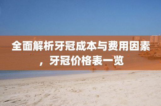 全面解析牙冠成本与费用因素，牙冠价格表一览