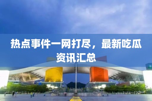 热点事件一网打尽，最新吃瓜资讯汇总