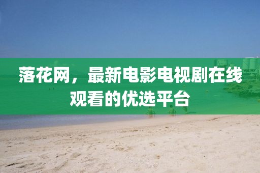 落花网，最新电影电视剧在线观看的优选平台
