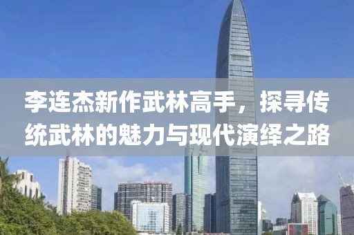 李连杰新作武林高手，探寻传统武林的魅力与现代演绎之路
