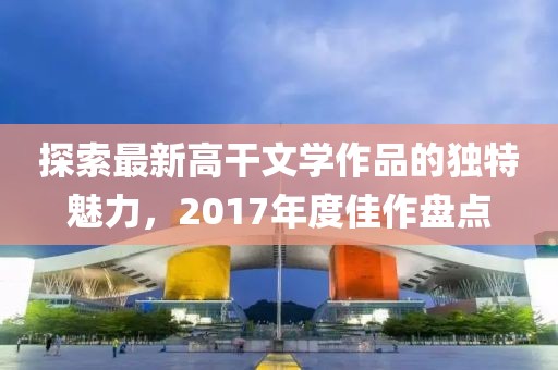 探索最新高干文学作品的独特魅力，2017年度佳作盘点