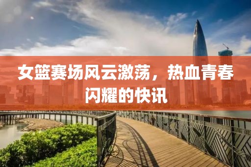 女篮赛场风云激荡，热血青春闪耀的快讯