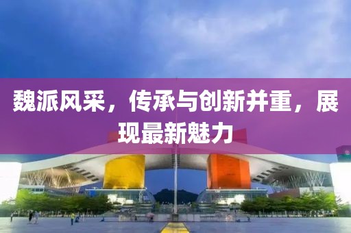 魏派风采，传承与创新并重，展现最新魅力