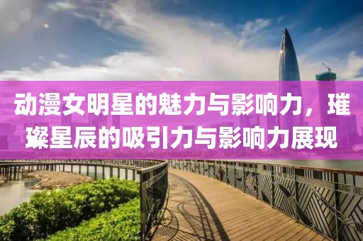 动漫女明星的魅力与影响力，璀璨星辰的吸引力与影响力展现