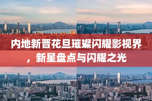 内地新晋花旦璀璨闪耀影视界，新星盘点与闪耀之光