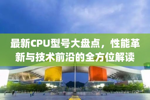 最新CPU型号大盘点，性能革新与技术前沿的全方位解读