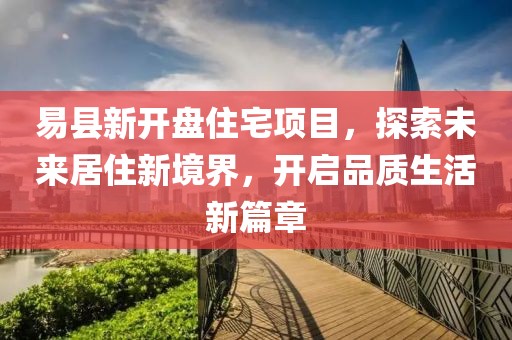 易县新开盘住宅项目，探索未来居住新境界，开启品质生活新篇章