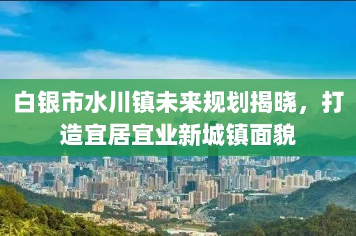 白银市水川镇未来规划揭晓，打造宜居宜业新城镇面貌