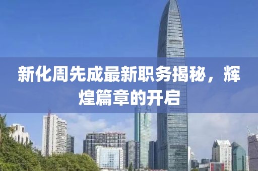 新化周先成最新职务揭秘，辉煌篇章的开启