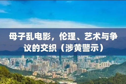 母子乱电影，伦理、艺术与争议的交织（涉黄警示）