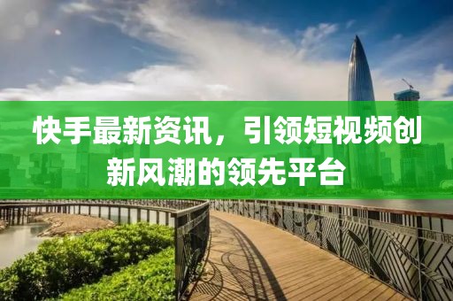 快手最新资讯，引领短视频创新风潮的领先平台