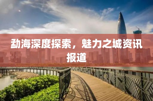 勐海深度探索，魅力之城资讯报道