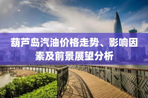 葫芦岛汽油价格走势、影响因素及前景展望分析