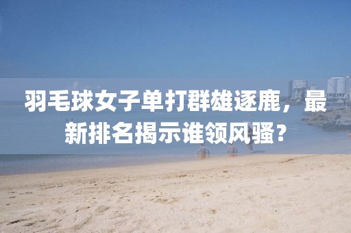 羽毛球女子单打群雄逐鹿，最新排名揭示谁领风骚？