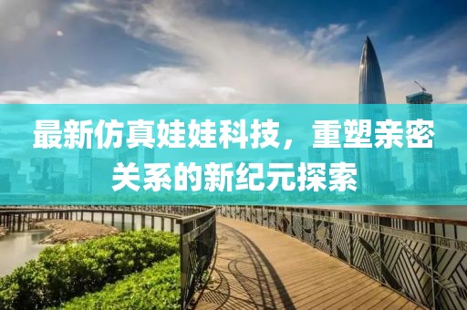 最新仿真娃娃科技，重塑亲密关系的新纪元探索